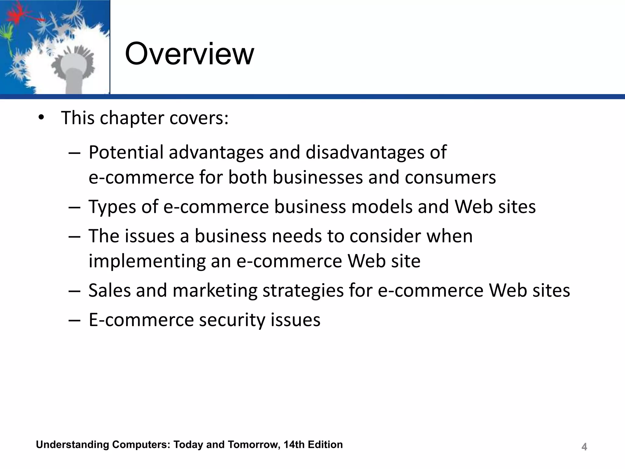 Overview
• This chapter covers:
– Potential advantages and disadvantages of
e-commerce for both businesses and consumers
– Types of e-commerce business models and Web sites
– The issues a business needs to consider when
implementing an e-commerce Web site
– Sales and marketing strategies for e-commerce Web sites
– E-commerce security issues

Understanding Computers: Today and Tomorrow, 14th Edition

4
4

 