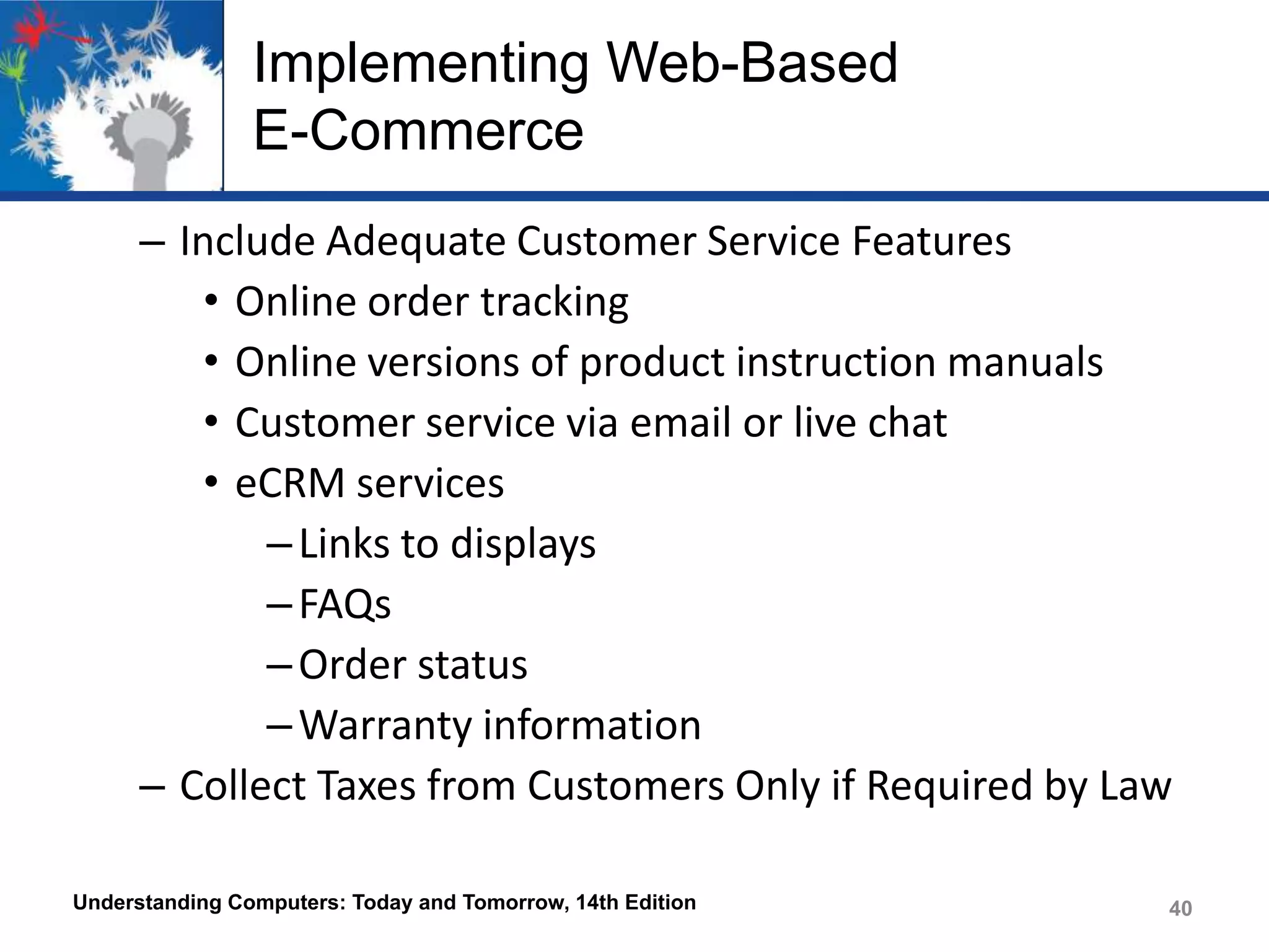 Implementing Web-Based
E-Commerce
– Include Adequate Customer Service Features
• Online order tracking
• Online versions of product instruction manuals
• Customer service via email or live chat
• eCRM services
– Links to displays
– FAQs
– Order status
– Warranty information
– Collect Taxes from Customers Only if Required by Law
Understanding Computers: Today and Tomorrow, 14th Edition

40

 