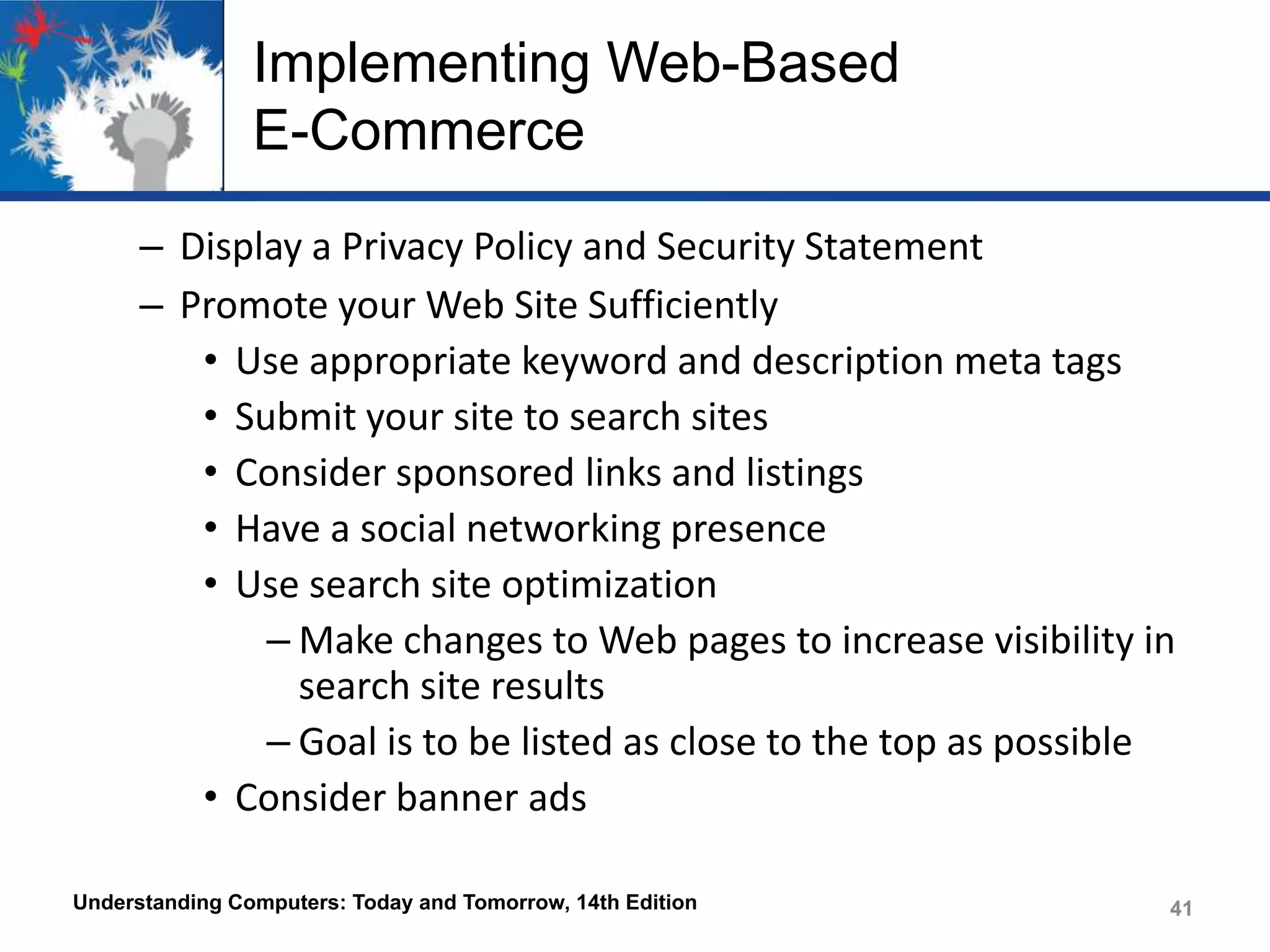 Implementing Web-Based
E-Commerce
– Display a Privacy Policy and Security Statement
– Promote your Web Site Sufficiently
• Use appropriate keyword and description meta tags
• Submit your site to search sites
• Consider sponsored links and listings
• Have a social networking presence
• Use search site optimization
– Make changes to Web pages to increase visibility in
search site results
– Goal is to be listed as close to the top as possible
• Consider banner ads
Understanding Computers: Today and Tomorrow, 14th Edition

41

 