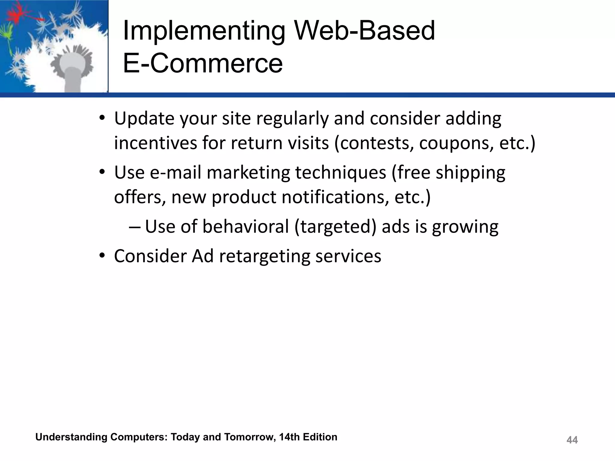Implementing Web-Based
E-Commerce
• Update your site regularly and consider adding
incentives for return visits (contests, coupons, etc.)
• Use e-mail marketing techniques (free shipping
offers, new product notifications, etc.)
– Use of behavioral (targeted) ads is growing
• Consider Ad retargeting services

Understanding Computers: Today and Tomorrow, 14th Edition

44

 