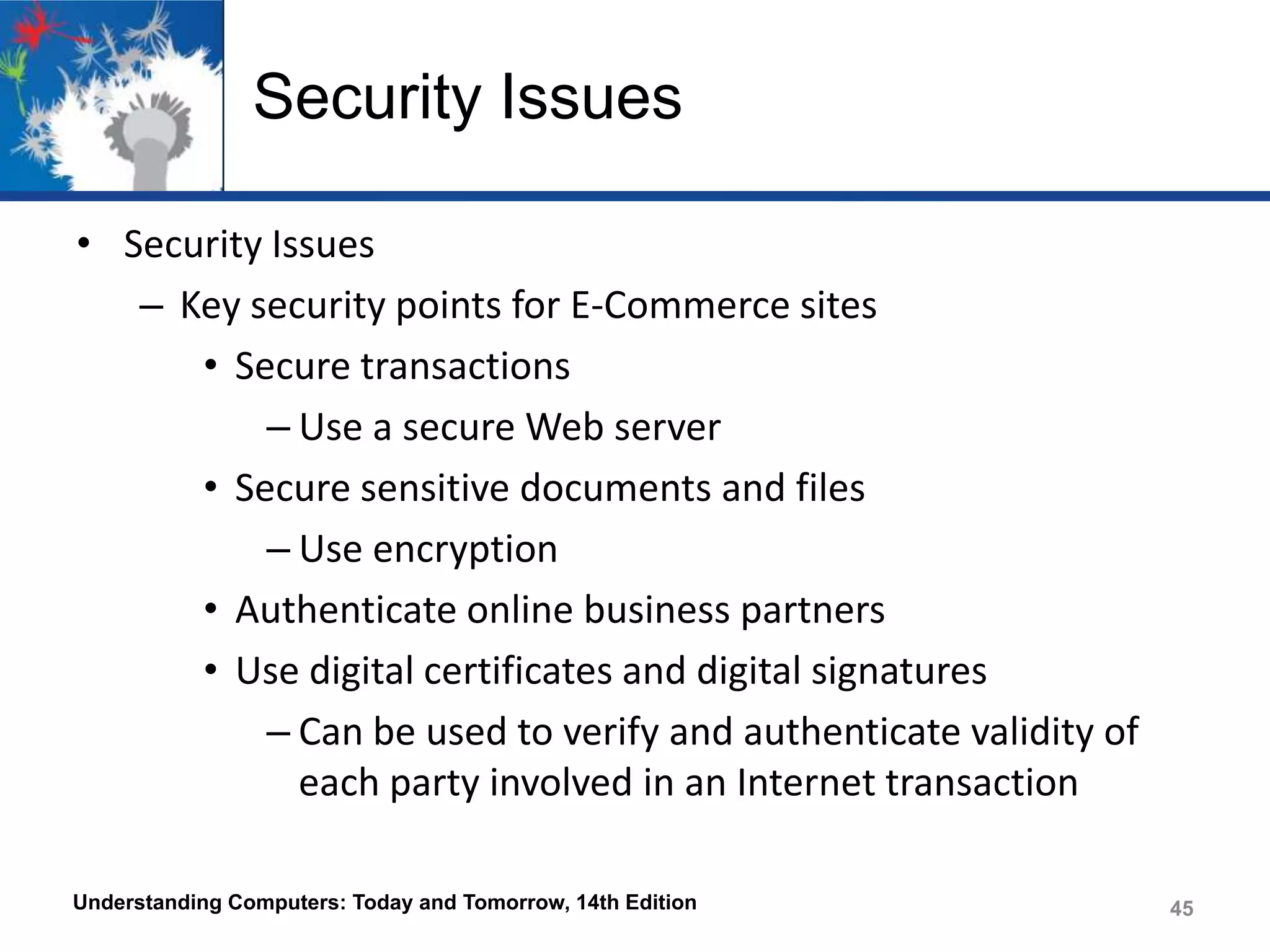Security Issues
• Security Issues
– Key security points for E-Commerce sites
• Secure transactions
– Use a secure Web server
• Secure sensitive documents and files
– Use encryption
• Authenticate online business partners
• Use digital certificates and digital signatures
– Can be used to verify and authenticate validity of
each party involved in an Internet transaction
Understanding Computers: Today and Tomorrow, 14th Edition

45

 