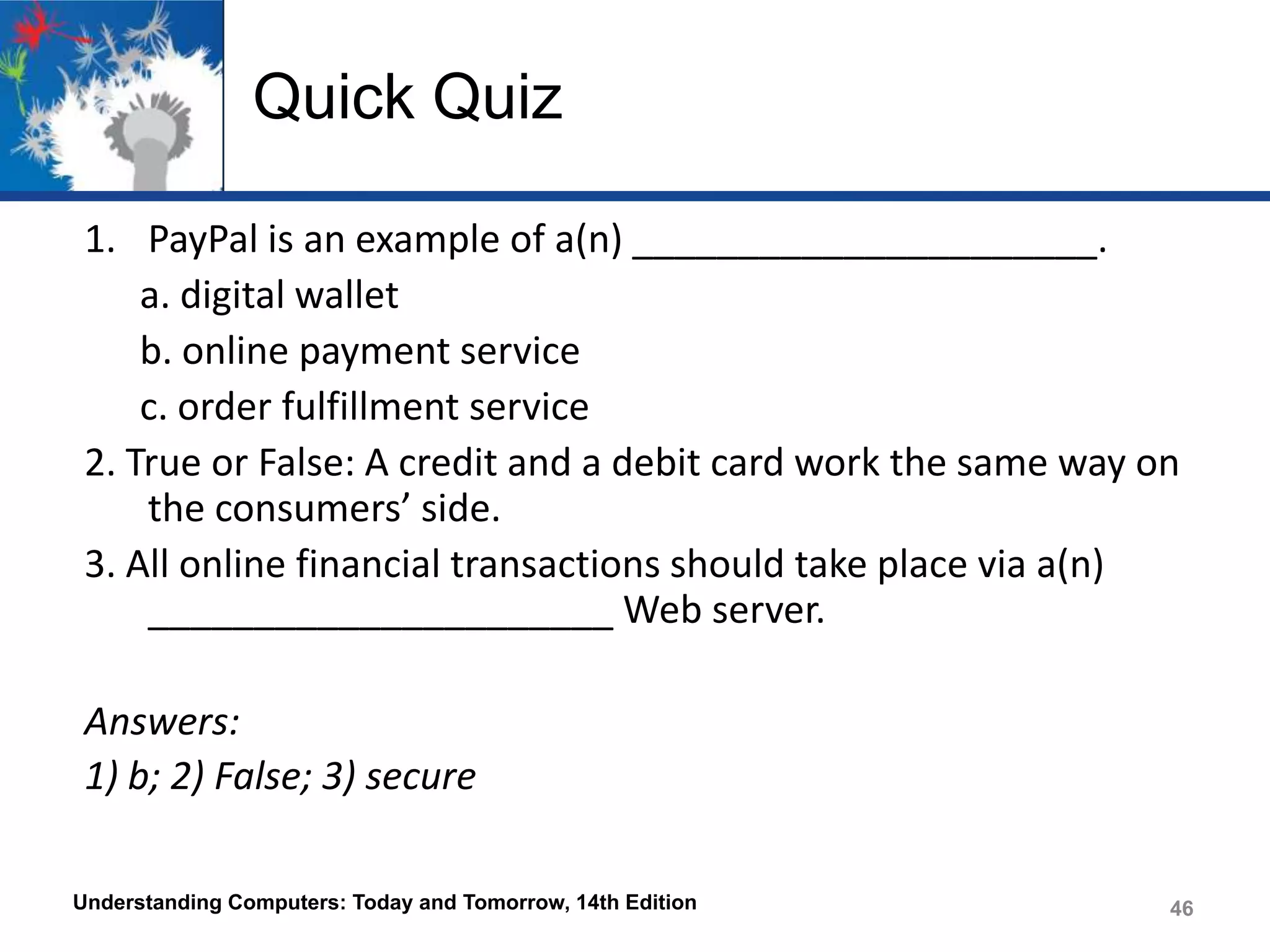 Quick Quiz
1. PayPal is an example of a(n) ______________________.
a. digital wallet
b. online payment service
c. order fulfillment service
2. True or False: A credit and a debit card work the same way on
the consumers’ side.
3. All online financial transactions should take place via a(n)
______________________ Web server.
Answers:
1) b; 2) False; 3) secure
Understanding Computers: Today and Tomorrow, 14th Edition

46

 