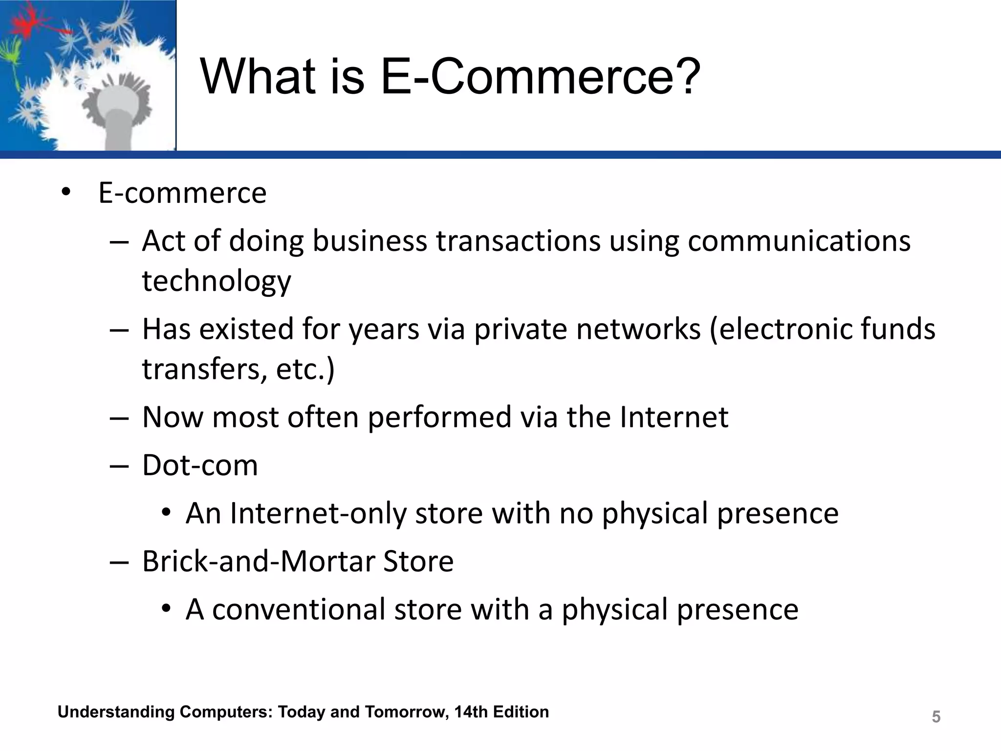 What is E-Commerce?
• E-commerce
– Act of doing business transactions using communications
technology
– Has existed for years via private networks (electronic funds
transfers, etc.)
– Now most often performed via the Internet
– Dot-com
• An Internet-only store with no physical presence
– Brick-and-Mortar Store
• A conventional store with a physical presence
Understanding Computers: Today and Tomorrow, 14th Edition

5

 