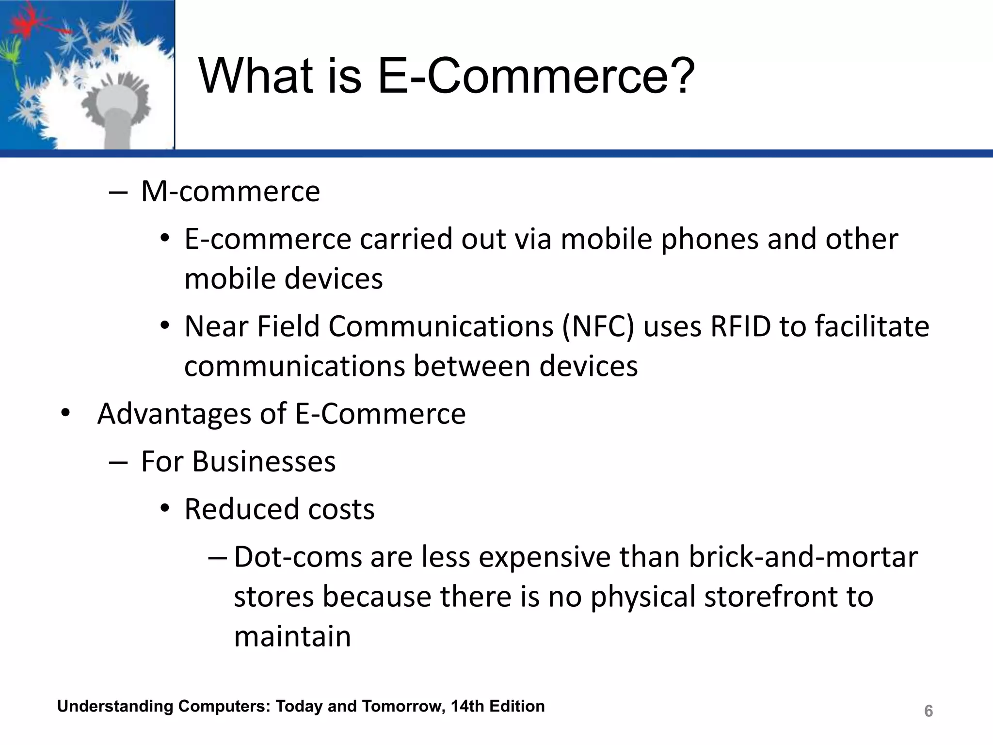 What is E-Commerce?
– M-commerce
• E-commerce carried out via mobile phones and other
mobile devices
• Near Field Communications (NFC) uses RFID to facilitate
communications between devices
• Advantages of E-Commerce
– For Businesses
• Reduced costs
– Dot-coms are less expensive than brick-and-mortar
stores because there is no physical storefront to
maintain
Understanding Computers: Today and Tomorrow, 14th Edition

6

 
