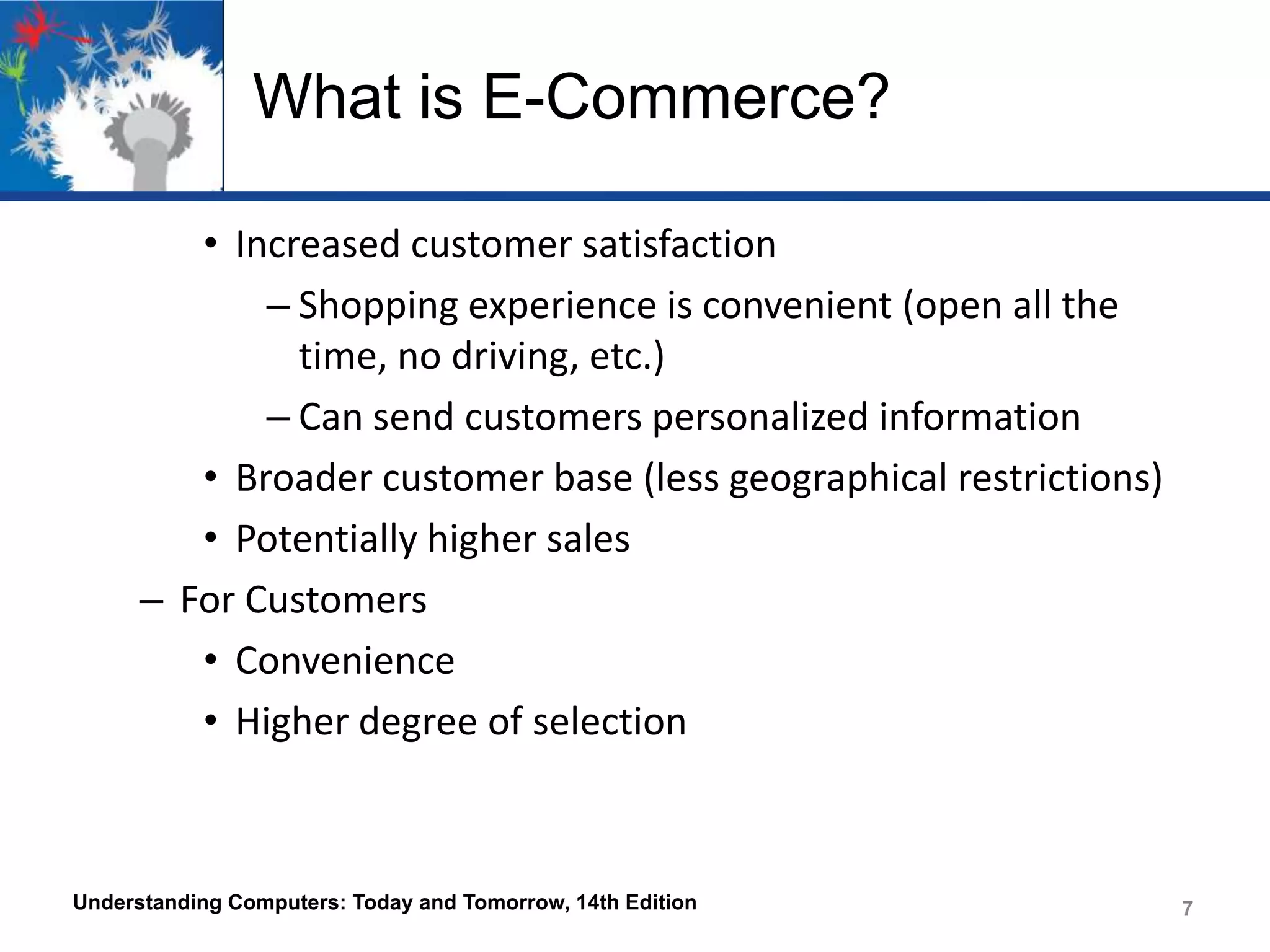 What is E-Commerce?
• Increased customer satisfaction
– Shopping experience is convenient (open all the
time, no driving, etc.)
– Can send customers personalized information
• Broader customer base (less geographical restrictions)
• Potentially higher sales
– For Customers
• Convenience
• Higher degree of selection

Understanding Computers: Today and Tomorrow, 14th Edition

7

 