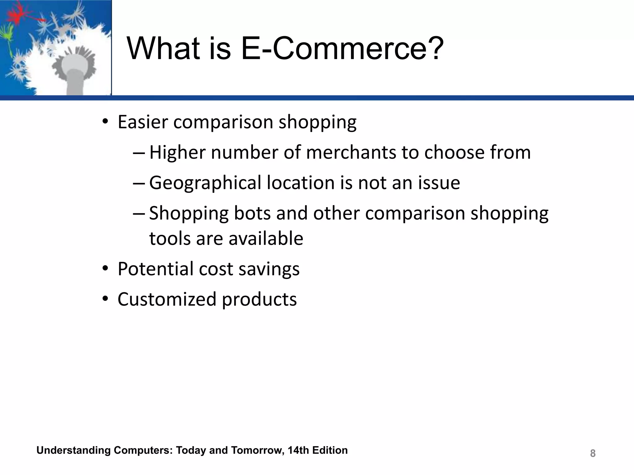 What is E-Commerce?
• Easier comparison shopping
– Higher number of merchants to choose from
– Geographical location is not an issue
– Shopping bots and other comparison shopping
tools are available
• Potential cost savings
• Customized products

Understanding Computers: Today and Tomorrow, 14th Edition

8

 