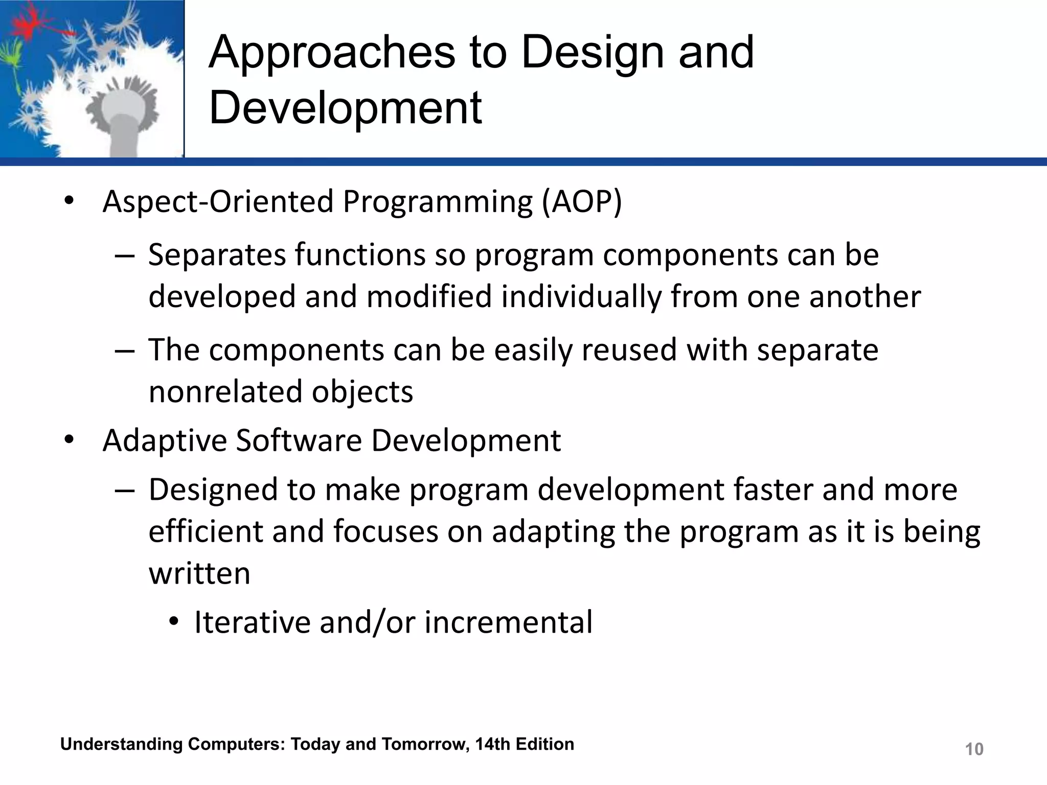 Approaches to Design and
Development
• Aspect-Oriented Programming (AOP)
– Separates functions so program components can be
developed and modified individually from one another

– The components can be easily reused with separate
nonrelated objects
• Adaptive Software Development
– Designed to make program development faster and more
efficient and focuses on adapting the program as it is being
written
• Iterative and/or incremental

Understanding Computers: Today and Tomorrow, 14th Edition

10

 