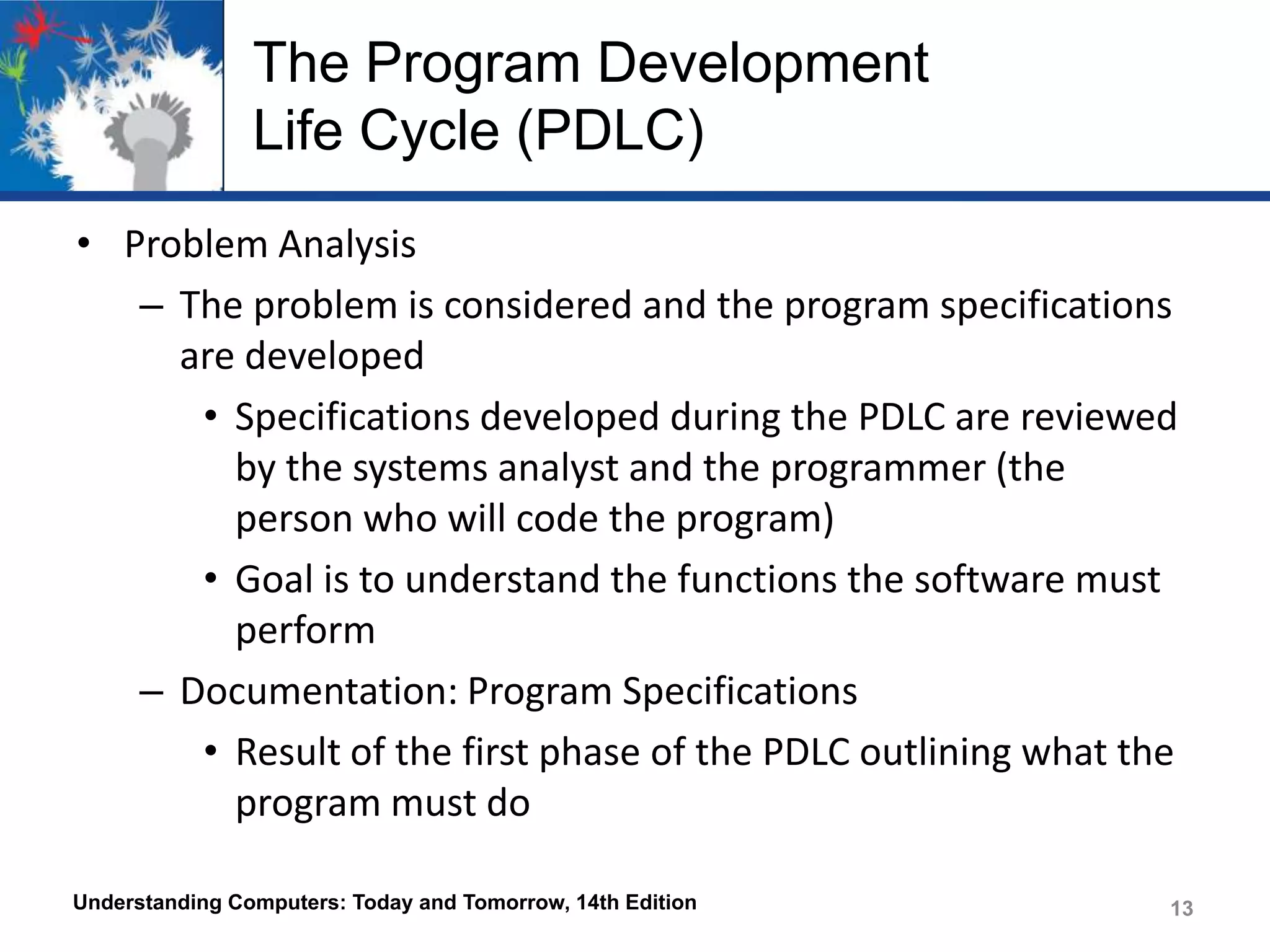The Program Development
Life Cycle (PDLC)
• Problem Analysis
– The problem is considered and the program specifications
are developed
• Specifications developed during the PDLC are reviewed
by the systems analyst and the programmer (the
person who will code the program)
• Goal is to understand the functions the software must
perform
– Documentation: Program Specifications
• Result of the first phase of the PDLC outlining what the
program must do
Understanding Computers: Today and Tomorrow, 14th Edition

13

 