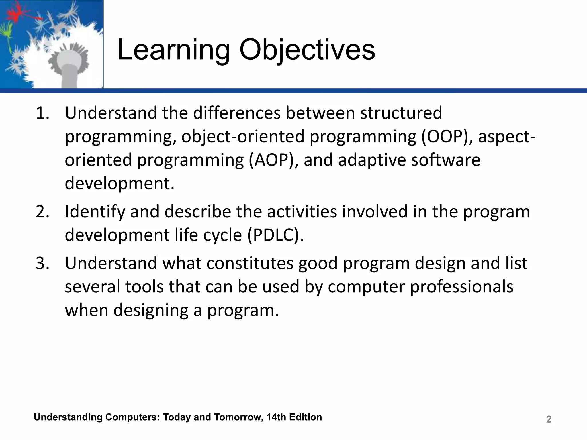 Learning Objectives
1. Understand the differences between structured
programming, object-oriented programming (OOP), aspectoriented programming (AOP), and adaptive software
development.
2. Identify and describe the activities involved in the program
development life cycle (PDLC).
3. Understand what constitutes good program design and list
several tools that can be used by computer professionals
when designing a program.

Understanding Computers: Today and Tomorrow, 14th Edition

2
2

 
