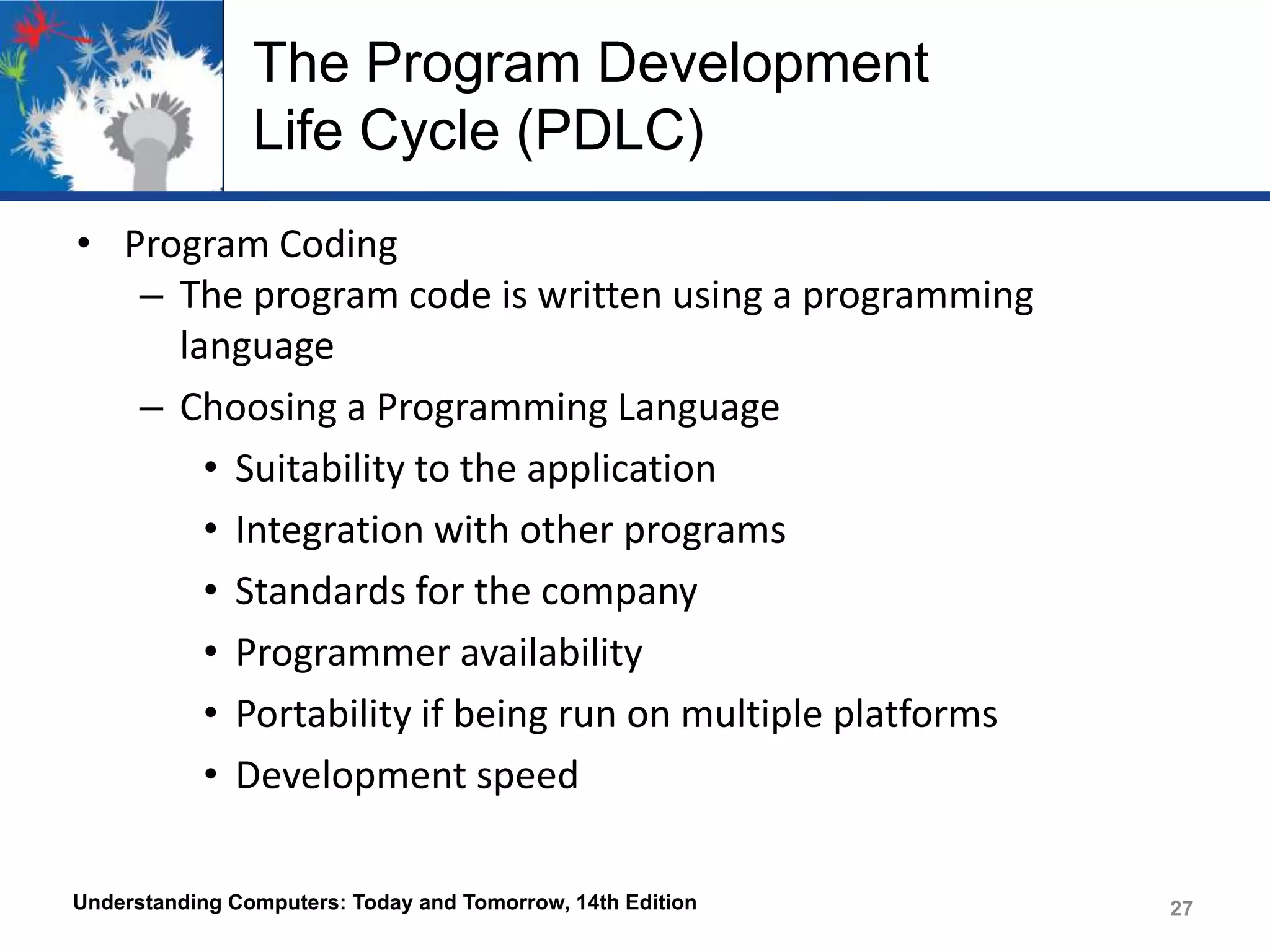The Program Development
Life Cycle (PDLC)
• Program Coding
– The program code is written using a programming
language
– Choosing a Programming Language
• Suitability to the application
• Integration with other programs
• Standards for the company
• Programmer availability
• Portability if being run on multiple platforms
• Development speed
Understanding Computers: Today and Tomorrow, 14th Edition

27

 