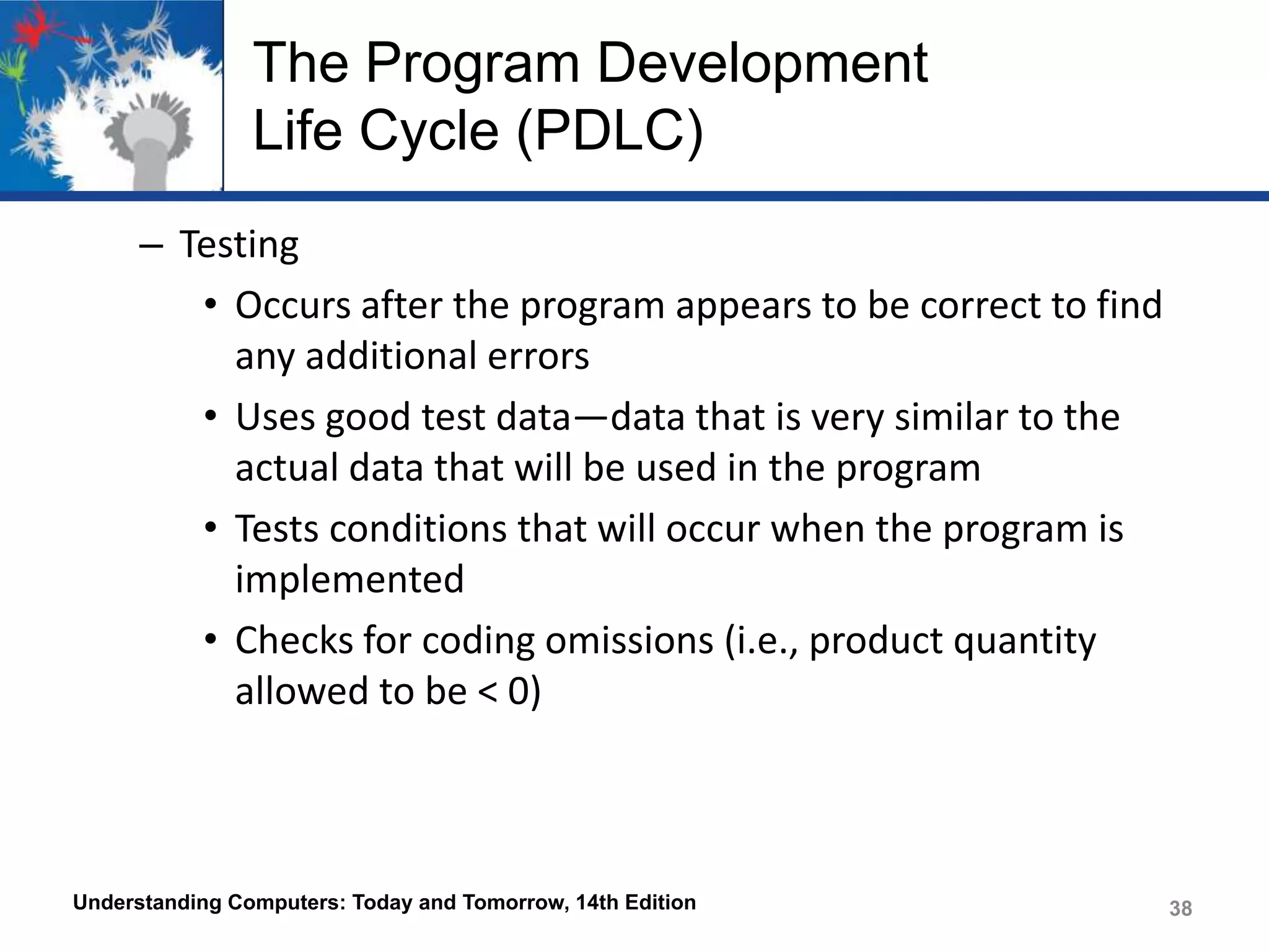 The Program Development
Life Cycle (PDLC)
– Testing
• Occurs after the program appears to be correct to find
any additional errors
• Uses good test data—data that is very similar to the
actual data that will be used in the program
• Tests conditions that will occur when the program is
implemented
• Checks for coding omissions (i.e., product quantity
allowed to be < 0)

Understanding Computers: Today and Tomorrow, 14th Edition

38

 