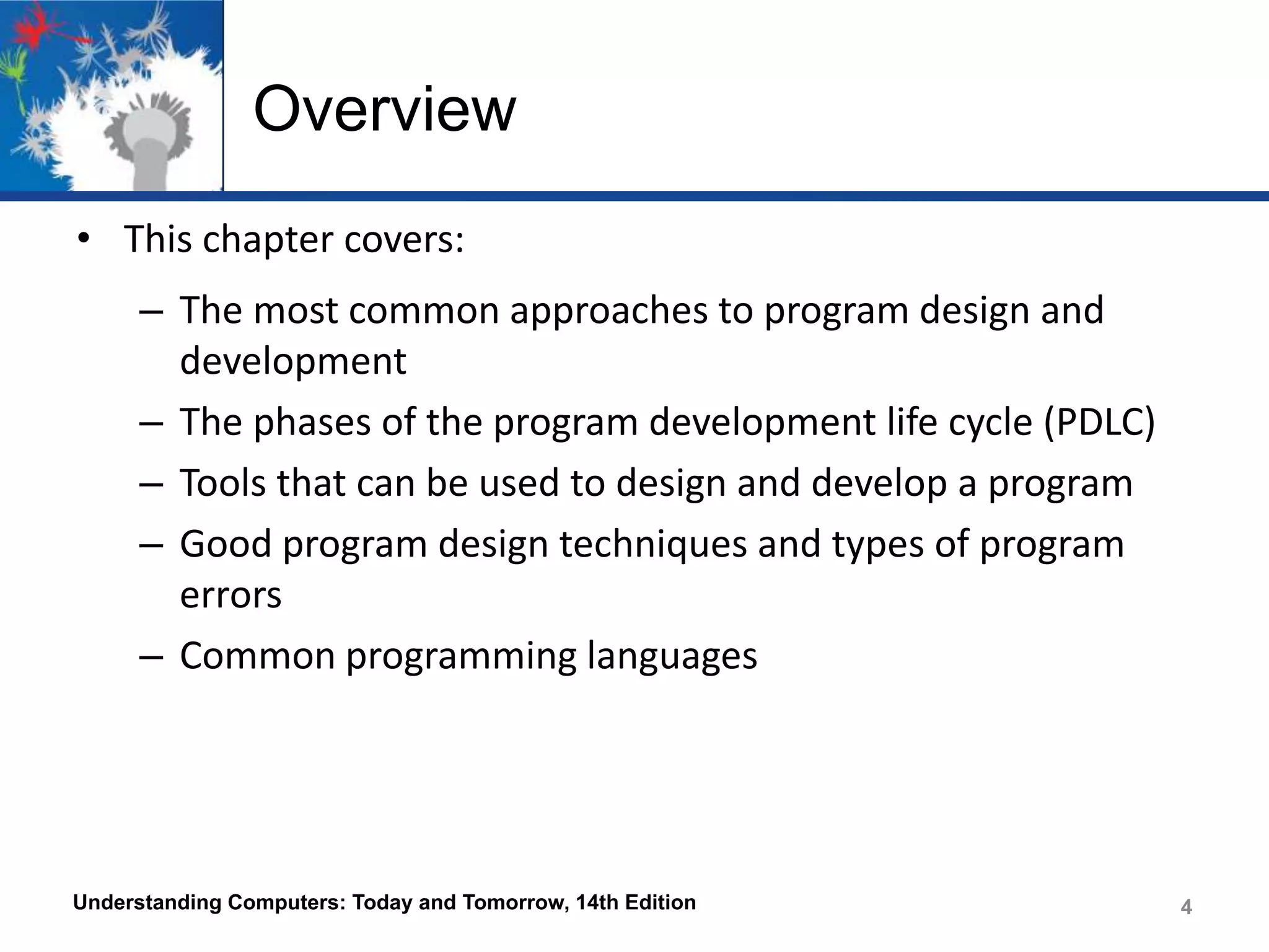 Overview
• This chapter covers:
– The most common approaches to program design and
development
– The phases of the program development life cycle (PDLC)
– Tools that can be used to design and develop a program
– Good program design techniques and types of program
errors
– Common programming languages

Understanding Computers: Today and Tomorrow, 14th Edition

4
4

 