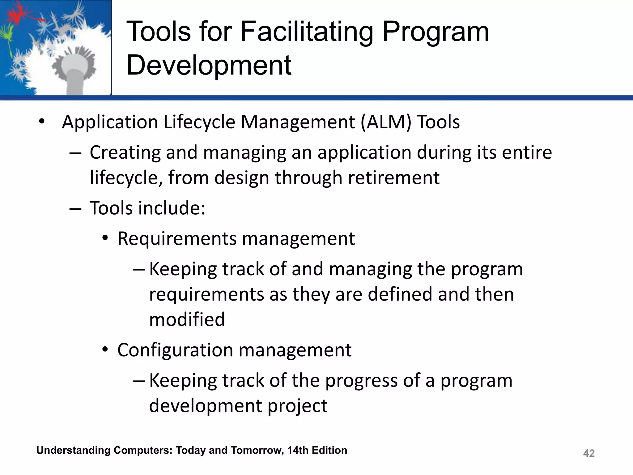Tools for Facilitating Program
Development
• Application Lifecycle Management (ALM) Tools
– Creating and managing an application during its entire
lifecycle, from design through retirement
– Tools include:
• Requirements management
– Keeping track of and managing the program
requirements as they are defined and then
modified
• Configuration management
– Keeping track of the progress of a program
development project
Understanding Computers: Today and Tomorrow, 14th Edition

42

 