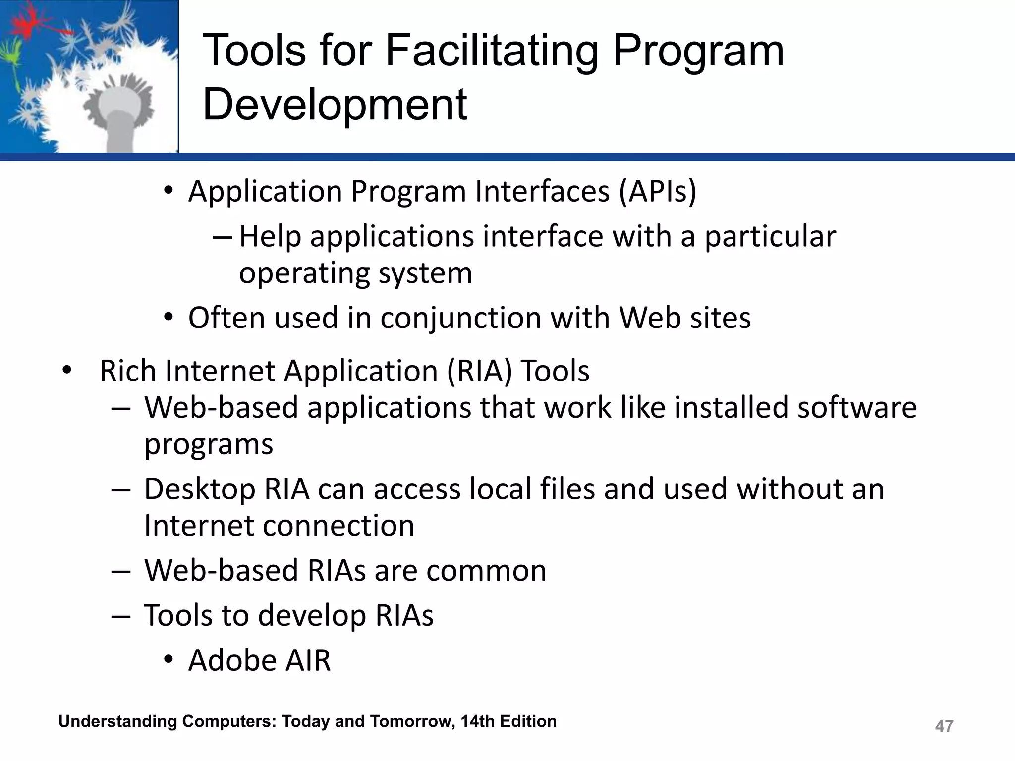 Tools for Facilitating Program
Development
• Application Program Interfaces (APIs)
– Help applications interface with a particular
operating system
• Often used in conjunction with Web sites
• Rich Internet Application (RIA) Tools
– Web-based applications that work like installed software
programs
– Desktop RIA can access local files and used without an
Internet connection
– Web-based RIAs are common
– Tools to develop RIAs
• Adobe AIR
Understanding Computers: Today and Tomorrow, 14th Edition

47

 