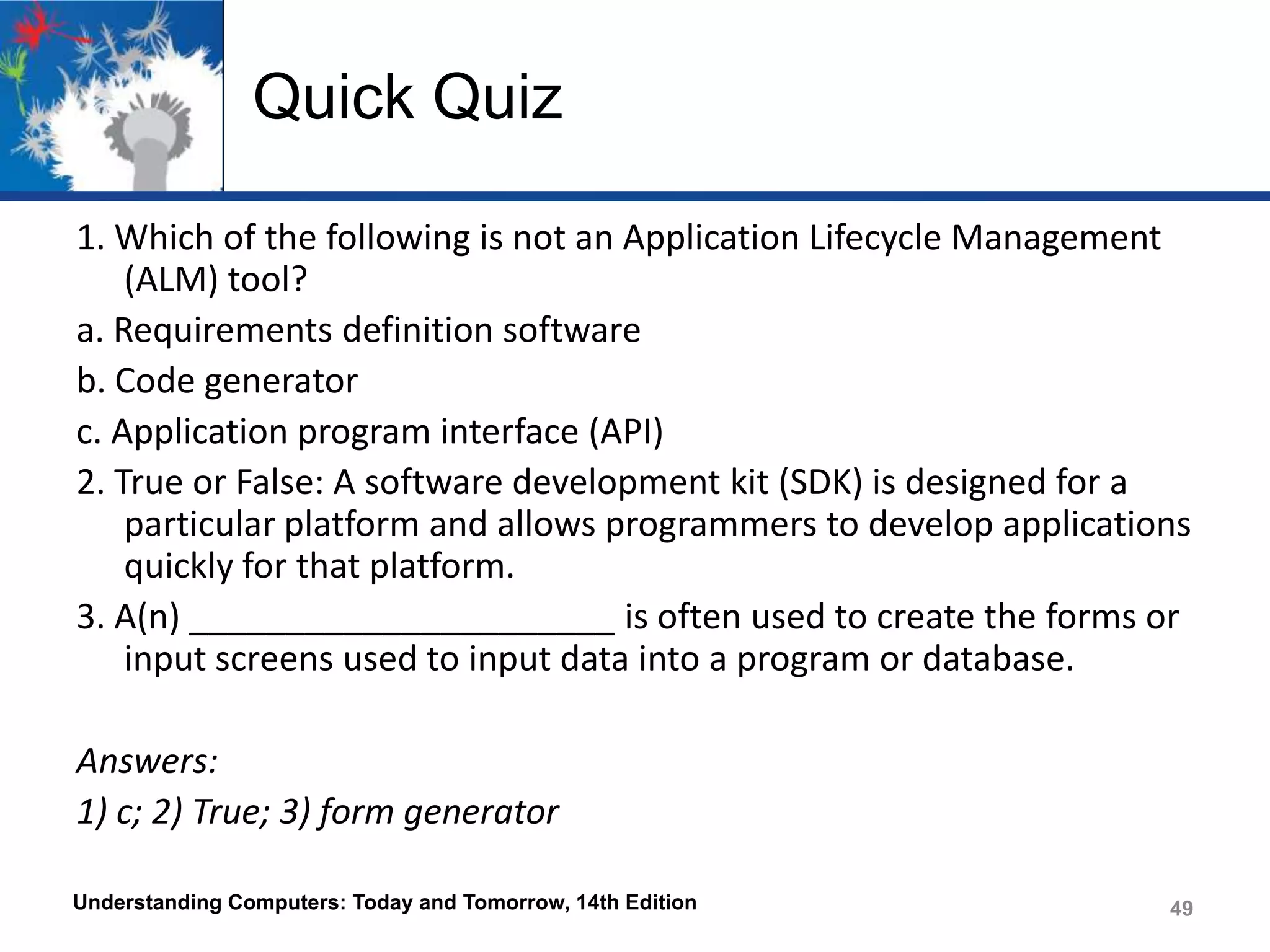 Quick Quiz
1. Which of the following is not an Application Lifecycle Management
(ALM) tool?
a. Requirements definition software
b. Code generator
c. Application program interface (API)
2. True or False: A software development kit (SDK) is designed for a
particular platform and allows programmers to develop applications
quickly for that platform.
3. A(n) ______________________ is often used to create the forms or
input screens used to input data into a program or database.
Answers:
1) c; 2) True; 3) form generator
Understanding Computers: Today and Tomorrow, 14th Edition

49

 
