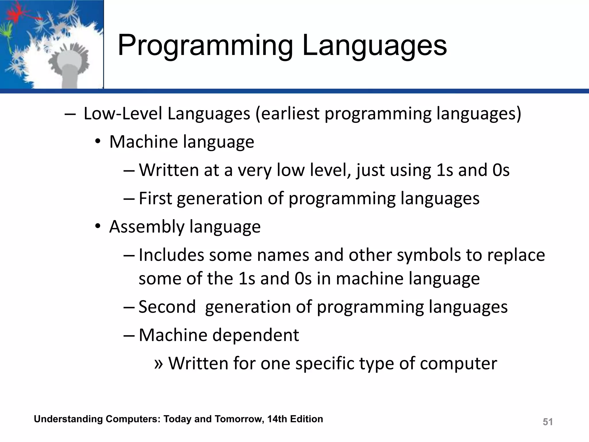 Programming Languages
– Low-Level Languages (earliest programming languages)
• Machine language
– Written at a very low level, just using 1s and 0s
– First generation of programming languages
• Assembly language
– Includes some names and other symbols to replace
some of the 1s and 0s in machine language
– Second generation of programming languages
– Machine dependent
» Written for one specific type of computer
Understanding Computers: Today and Tomorrow, 14th Edition

51

 