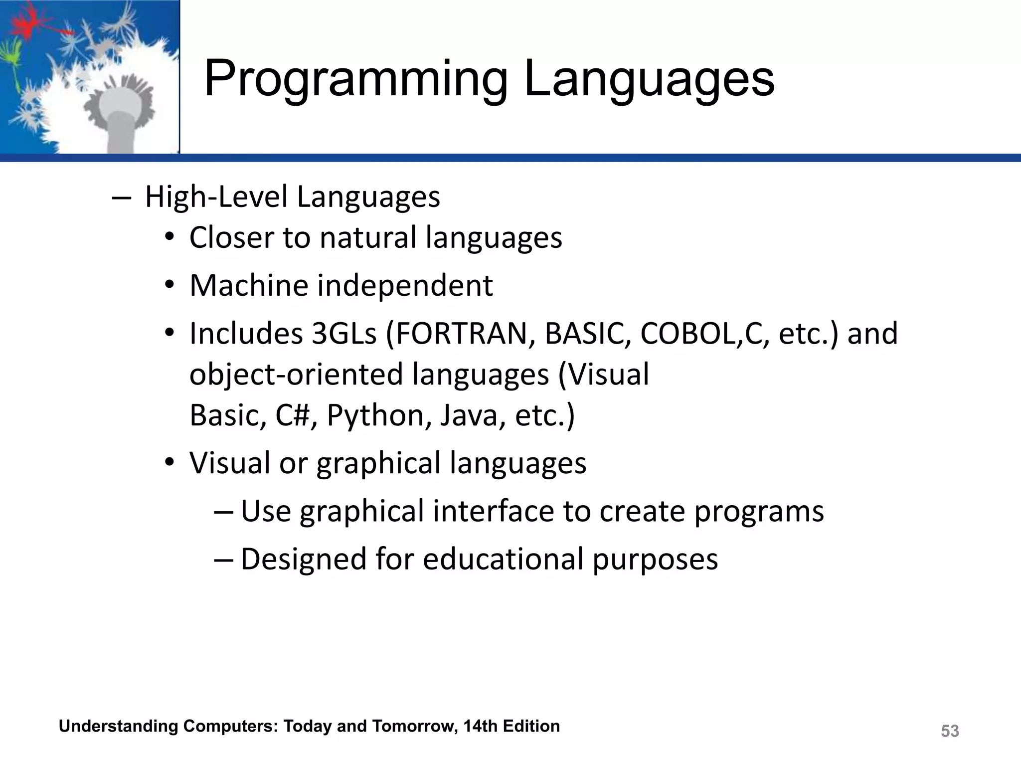 Programming Languages
– High-Level Languages
• Closer to natural languages
• Machine independent
• Includes 3GLs (FORTRAN, BASIC, COBOL,C, etc.) and
object-oriented languages (Visual
Basic, C#, Python, Java, etc.)
• Visual or graphical languages
– Use graphical interface to create programs
– Designed for educational purposes

Understanding Computers: Today and Tomorrow, 14th Edition

53

 