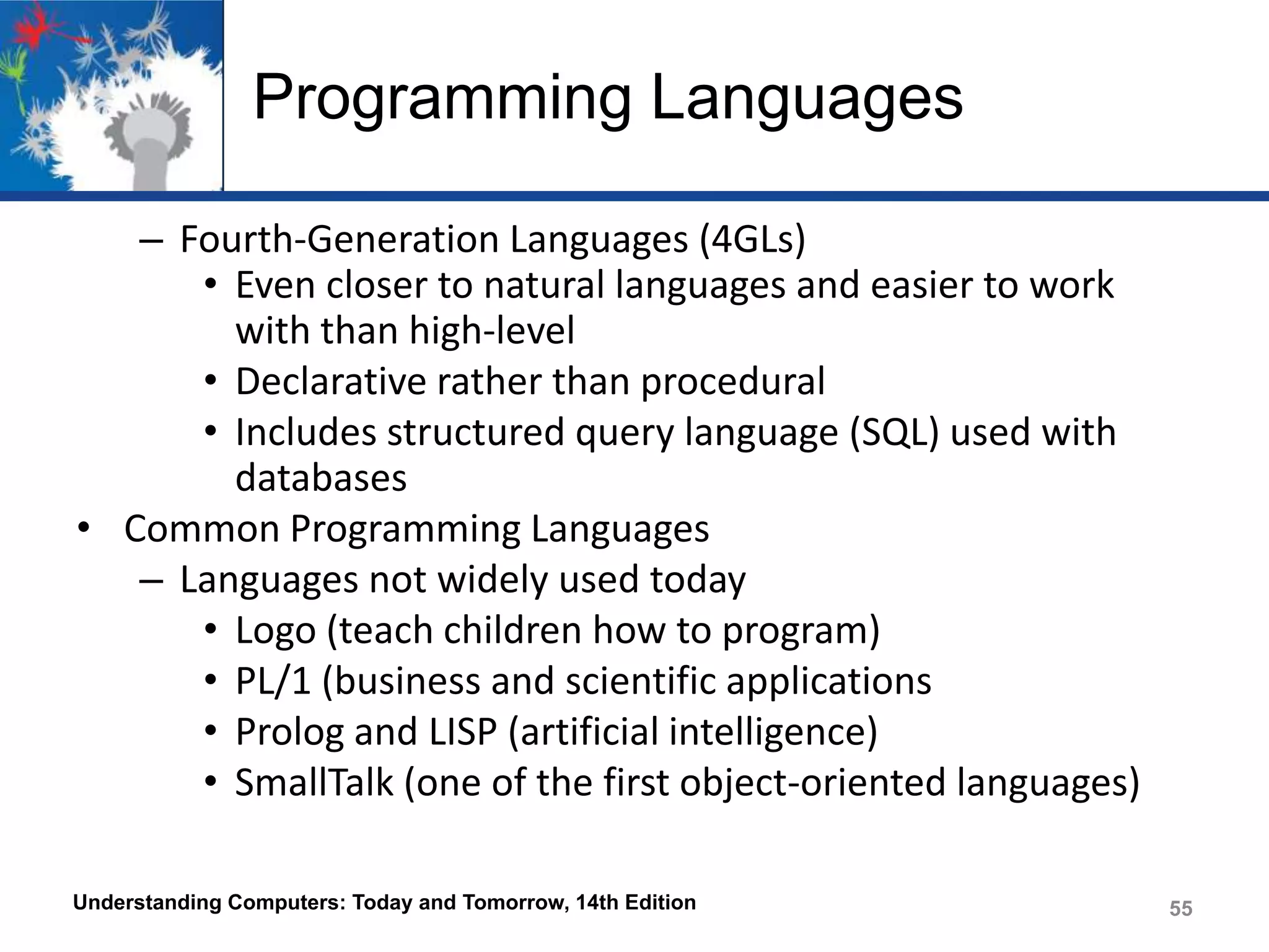 Programming Languages
– Fourth-Generation Languages (4GLs)
• Even closer to natural languages and easier to work
with than high-level
• Declarative rather than procedural
• Includes structured query language (SQL) used with
databases
• Common Programming Languages
– Languages not widely used today
• Logo (teach children how to program)
• PL/1 (business and scientific applications
• Prolog and LISP (artificial intelligence)
• SmallTalk (one of the first object-oriented languages)
Understanding Computers: Today and Tomorrow, 14th Edition

55

 