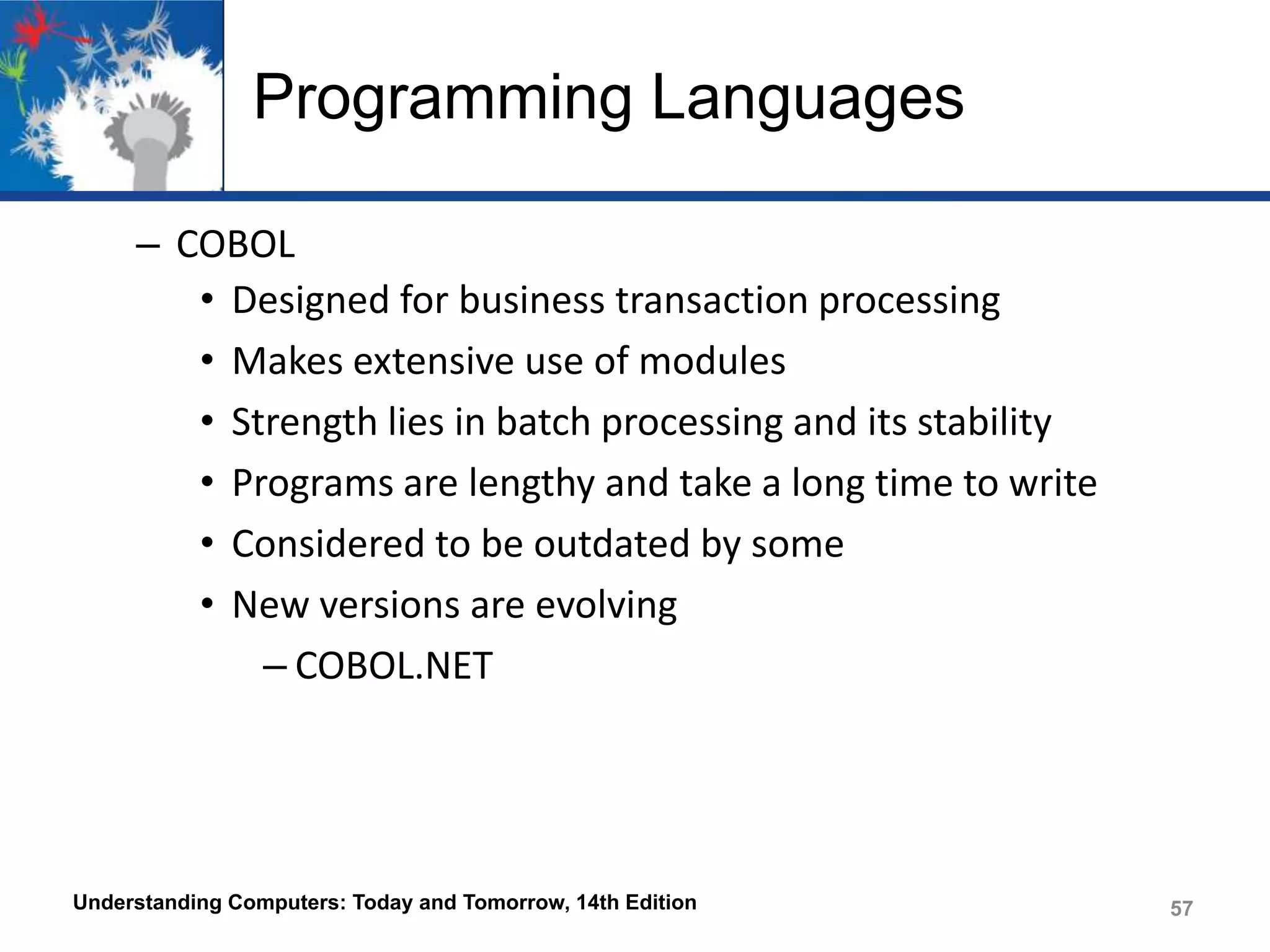 Programming Languages
– COBOL
• Designed for business transaction processing
• Makes extensive use of modules
• Strength lies in batch processing and its stability
• Programs are lengthy and take a long time to write
• Considered to be outdated by some
• New versions are evolving
– COBOL.NET

Understanding Computers: Today and Tomorrow, 14th Edition

57

 