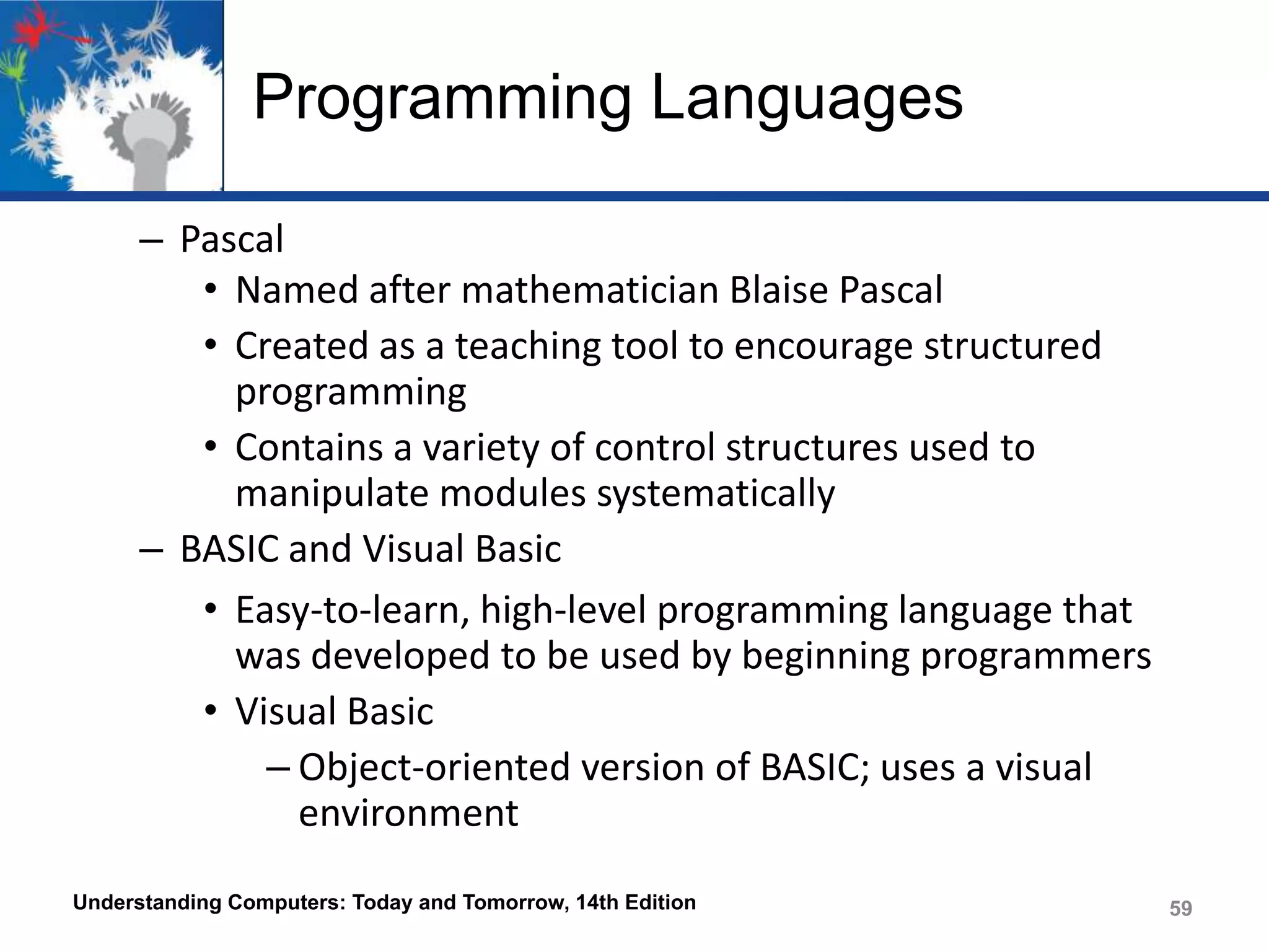 Programming Languages
– Pascal
• Named after mathematician Blaise Pascal
• Created as a teaching tool to encourage structured
programming
• Contains a variety of control structures used to
manipulate modules systematically
– BASIC and Visual Basic
• Easy-to-learn, high-level programming language that
was developed to be used by beginning programmers
• Visual Basic
– Object-oriented version of BASIC; uses a visual
environment
Understanding Computers: Today and Tomorrow, 14th Edition

59

 