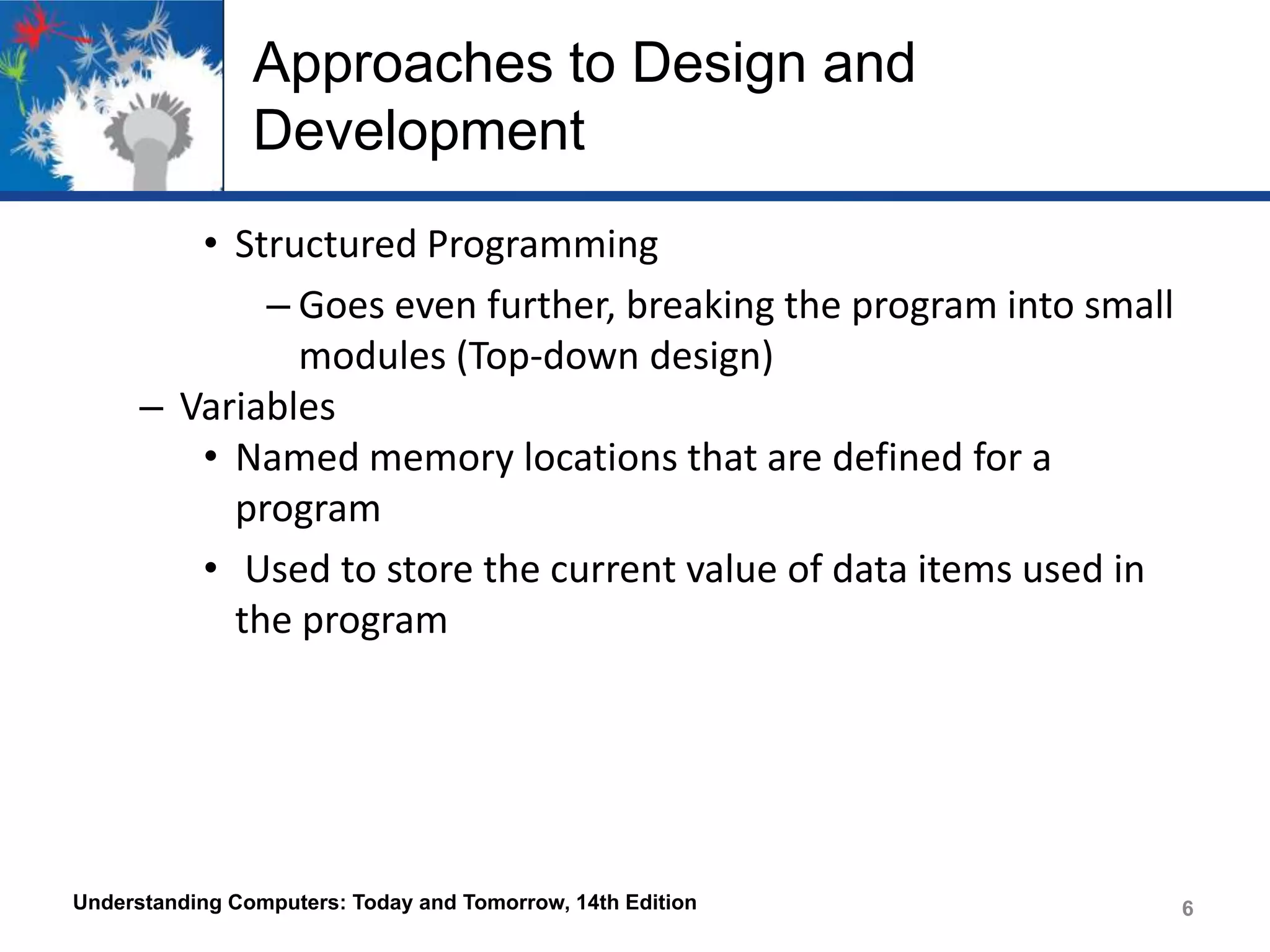 Approaches to Design and
Development
• Structured Programming
– Goes even further, breaking the program into small
modules (Top-down design)
– Variables
• Named memory locations that are defined for a
program
• Used to store the current value of data items used in
the program

Understanding Computers: Today and Tomorrow, 14th Edition

6

 