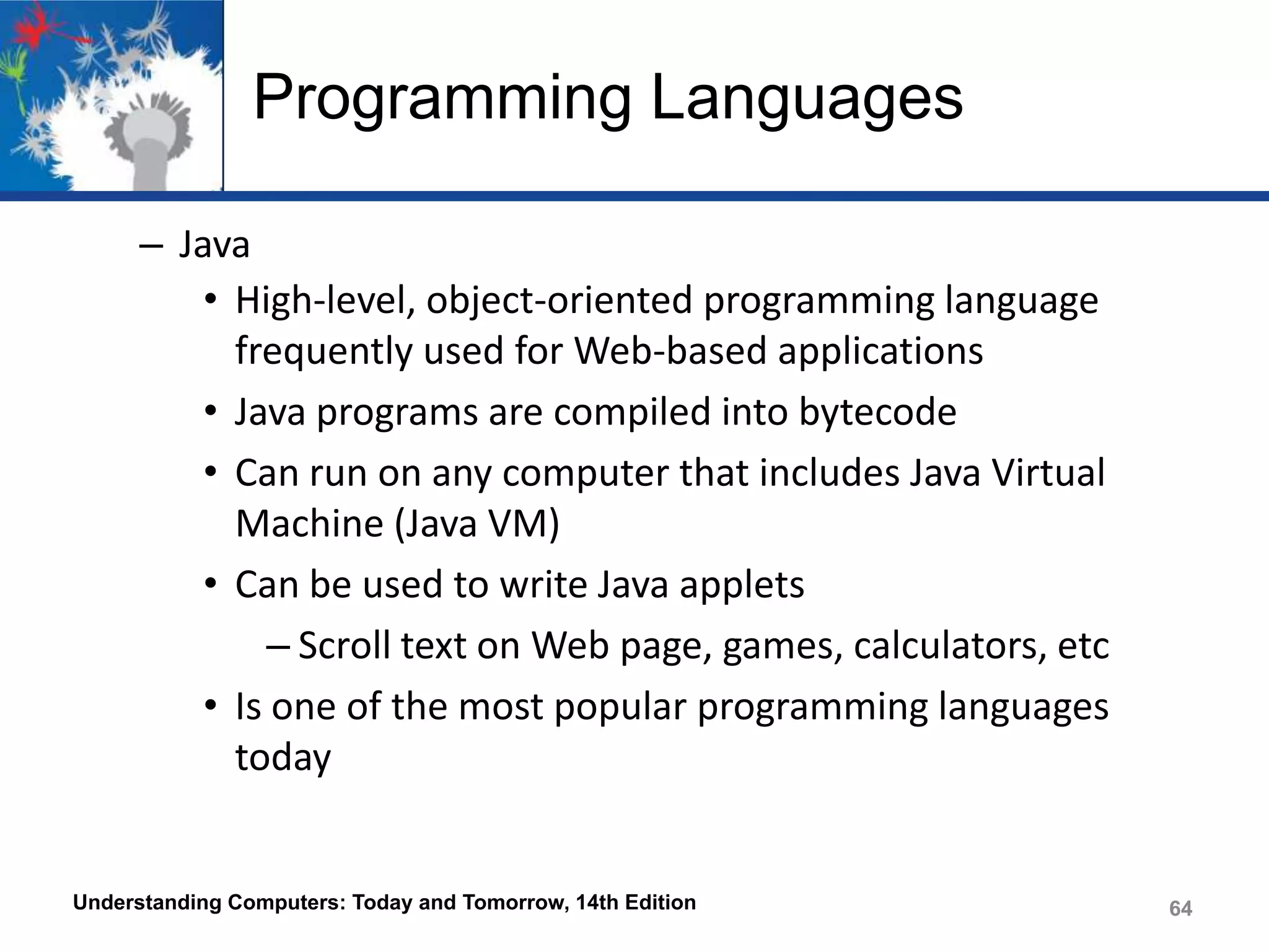 Programming Languages
– Java
• High-level, object-oriented programming language
frequently used for Web-based applications
• Java programs are compiled into bytecode
• Can run on any computer that includes Java Virtual
Machine (Java VM)
• Can be used to write Java applets
– Scroll text on Web page, games, calculators, etc
• Is one of the most popular programming languages
today

Understanding Computers: Today and Tomorrow, 14th Edition

64

 