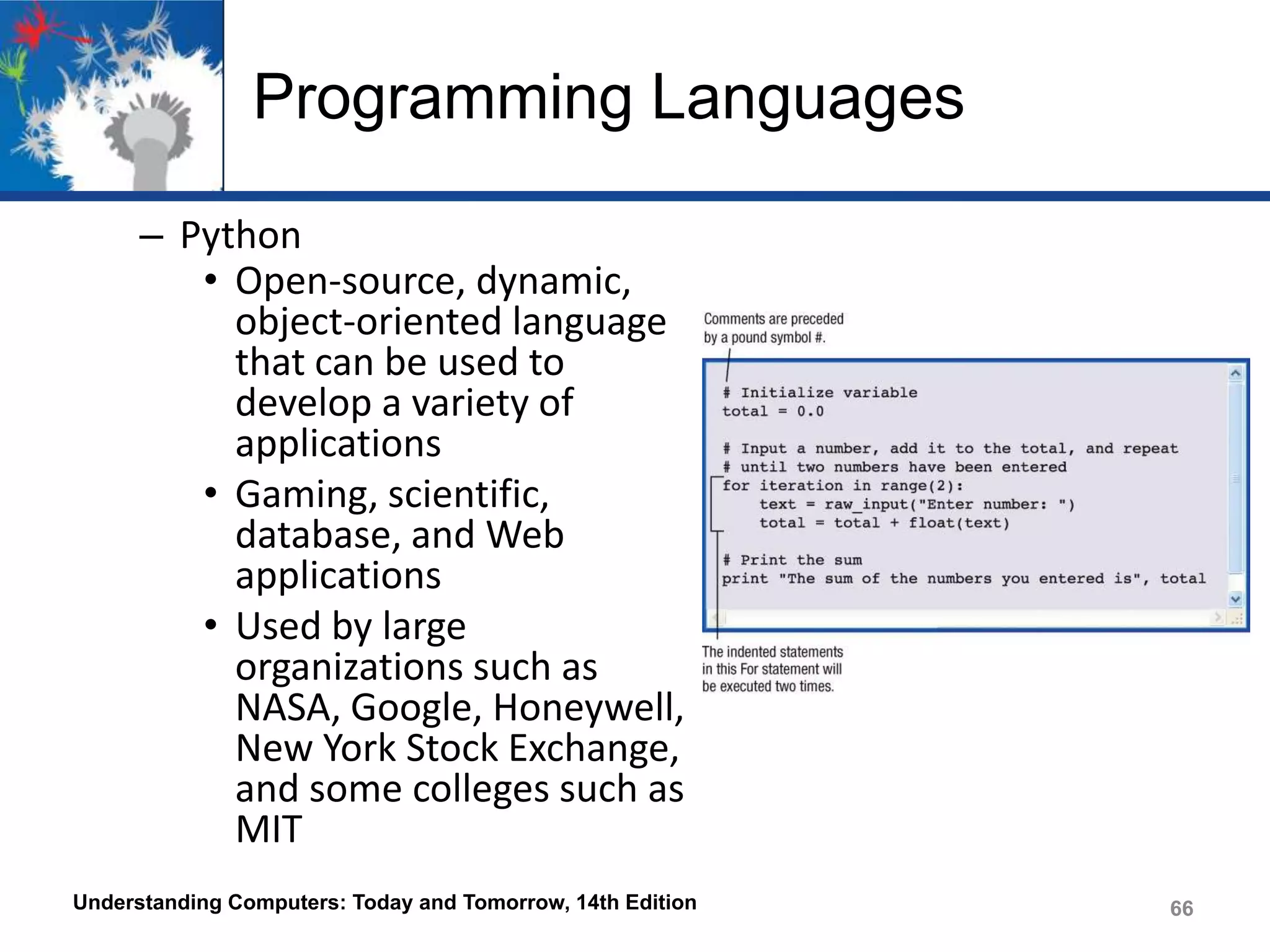 Programming Languages
– Python
• Open-source, dynamic,
object-oriented language
that can be used to
develop a variety of
applications
• Gaming, scientific,
database, and Web
applications
• Used by large
organizations such as
NASA, Google, Honeywell,
New York Stock Exchange,
and some colleges such as
MIT
Understanding Computers: Today and Tomorrow, 14th Edition

66

 