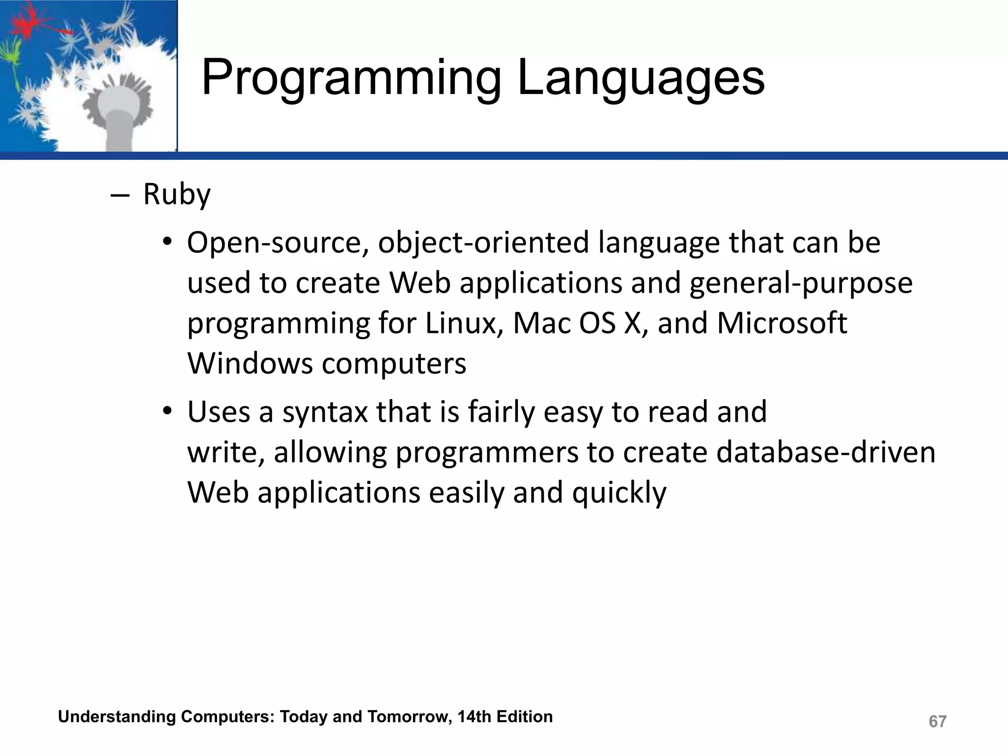 Programming Languages
– Ruby
• Open-source, object-oriented language that can be
used to create Web applications and general-purpose
programming for Linux, Mac OS X, and Microsoft
Windows computers
• Uses a syntax that is fairly easy to read and
write, allowing programmers to create database-driven
Web applications easily and quickly

Understanding Computers: Today and Tomorrow, 14th Edition

67

 
