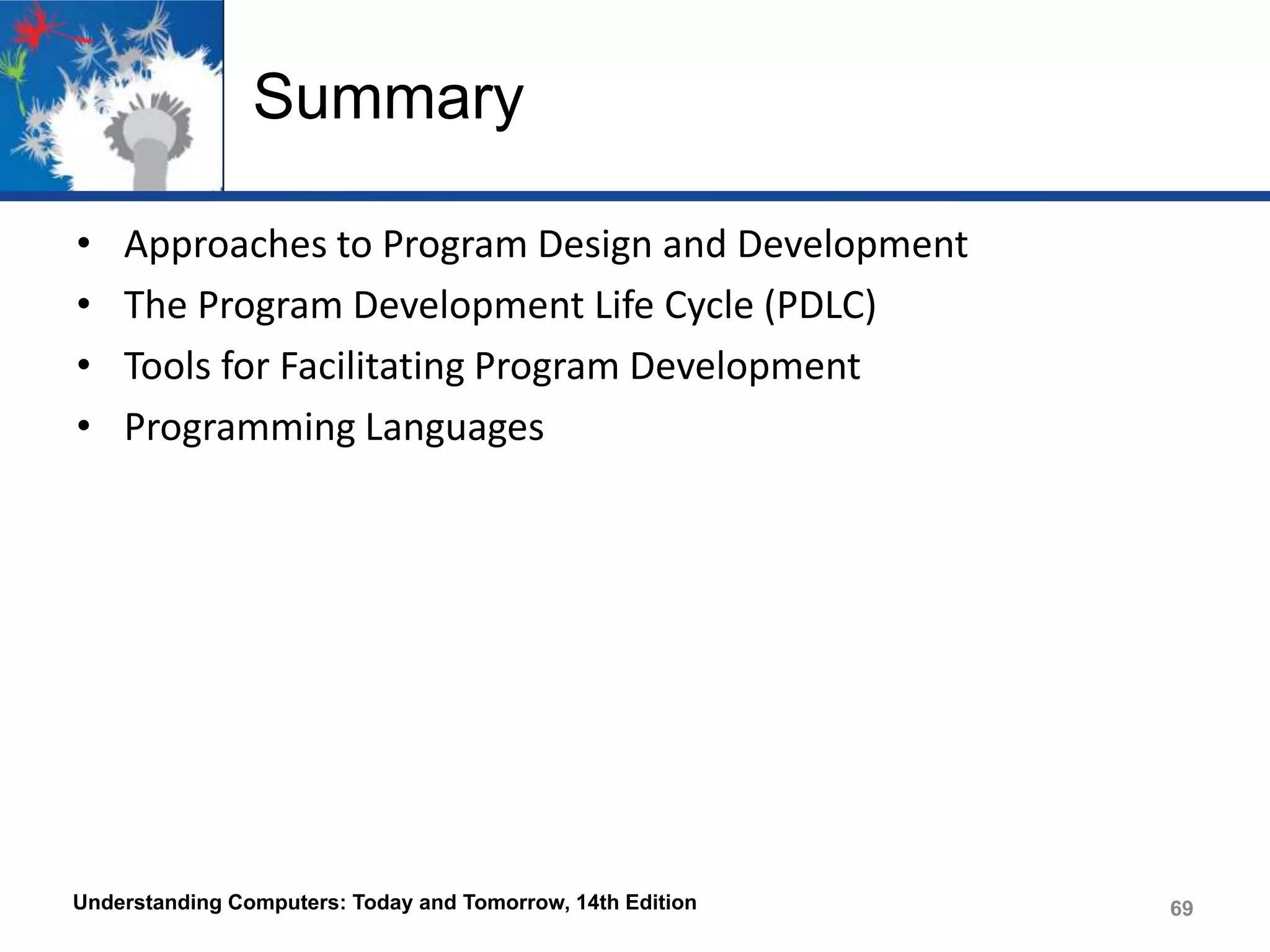 Summary
•
•
•
•

Approaches to Program Design and Development
The Program Development Life Cycle (PDLC)
Tools for Facilitating Program Development
Programming Languages

Understanding Computers: Today and Tomorrow, 14th Edition

69

 