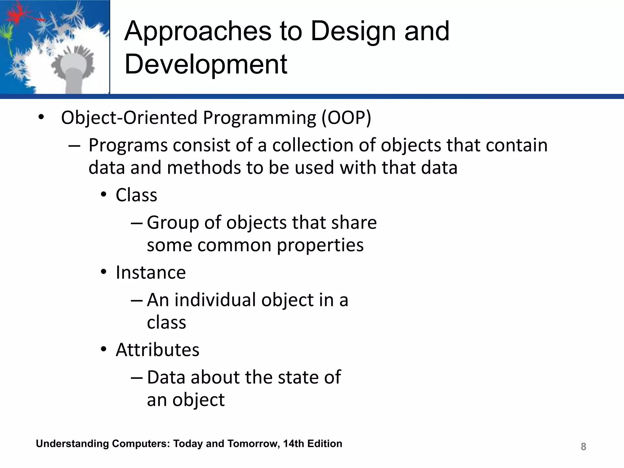 Approaches to Design and
Development
• Object-Oriented Programming (OOP)
– Programs consist of a collection of objects that contain
data and methods to be used with that data
• Class
– Group of objects that share
some common properties
• Instance
– An individual object in a
class
• Attributes
– Data about the state of
an object
Understanding Computers: Today and Tomorrow, 14th Edition

8

 
