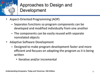 Approaches to Design and
Development
• Aspect-Oriented Programming (AOP)
– Separates functions so program components can be
developed and modified individually from one another

– The components can be easily reused with separate
nonrelated objects
• Adaptive Software Development
– Designed to make program development faster and more
efficient and focuses on adapting the program as it is being
written
• Iterative and/or incremental

Understanding Computers: Today and Tomorrow, 14th Edition

10

 