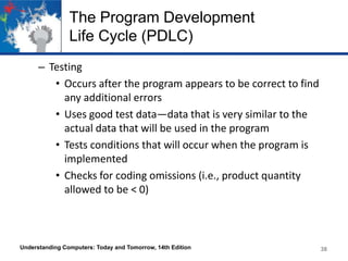 The Program Development
Life Cycle (PDLC)
– Testing
• Occurs after the program appears to be correct to find
any additional errors
• Uses good test data—data that is very similar to the
actual data that will be used in the program
• Tests conditions that will occur when the program is
implemented
• Checks for coding omissions (i.e., product quantity
allowed to be < 0)

Understanding Computers: Today and Tomorrow, 14th Edition

38

 