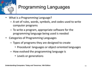Programming Languages
• What is a Programming Language?
– A set of rules, words, symbols, and codes used to write
computer programs
– To write a program, appropriate software for the
programming language being used is needed
• Categories of Programming Languages
– Types of programs they are designed to create
• Procedural languages or object-oriented languages
– How evolved the programming language is
• Levels or generations
Understanding Computers: Today and Tomorrow, 14th Edition

50

 