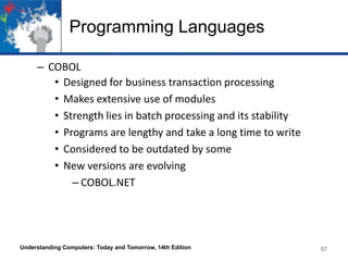 Programming Languages
– COBOL
• Designed for business transaction processing
• Makes extensive use of modules
• Strength lies in batch processing and its stability
• Programs are lengthy and take a long time to write
• Considered to be outdated by some
• New versions are evolving
– COBOL.NET

Understanding Computers: Today and Tomorrow, 14th Edition

57

 