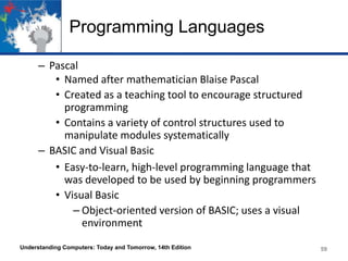 Programming Languages
– Pascal
• Named after mathematician Blaise Pascal
• Created as a teaching tool to encourage structured
programming
• Contains a variety of control structures used to
manipulate modules systematically
– BASIC and Visual Basic
• Easy-to-learn, high-level programming language that
was developed to be used by beginning programmers
• Visual Basic
– Object-oriented version of BASIC; uses a visual
environment
Understanding Computers: Today and Tomorrow, 14th Edition

59

 