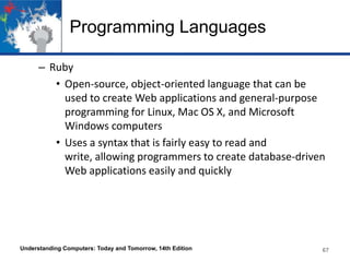 Programming Languages
– Ruby
• Open-source, object-oriented language that can be
used to create Web applications and general-purpose
programming for Linux, Mac OS X, and Microsoft
Windows computers
• Uses a syntax that is fairly easy to read and
write, allowing programmers to create database-driven
Web applications easily and quickly

Understanding Computers: Today and Tomorrow, 14th Edition

67

 