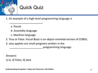 Quick Quiz
1. An example of a high-level programming language is
______________________.
a. Pascal
b. Assembly language
c. Machine language
2. True or False: Visual Basic is an object-oriented version of COBOL.
3. Java applets are small programs written in the
______________________ programming language.
Answers:
1) a; 2) False; 3) Java
Understanding Computers: Today and Tomorrow, 14th Edition

68

 