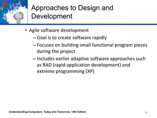 Approaches to Design and
Development
• Agile software development
– Goal is to create software rapidly
– Focuses on building small functional program pieces
during the project
– Includes earlier adaptive software approaches such
as RAD (rapid application development) and
extreme programming (XP)

Understanding Computers: Today and Tomorrow, 14th Edition

11

 