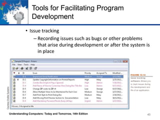 Tools for Facilitating Program
Development
• Issue tracking
– Recording issues such as bugs or other problems
that arise during development or after the system is
in place

Understanding Computers: Today and Tomorrow, 14th Edition

43

 