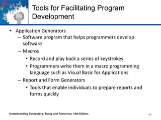 Tools for Facilitating Program
Development
• Application Generators
– Software program that helps programmers develop
software
– Macros
• Record and play back a series of keystrokes
• Programmers write them in a macro programming
language such as Visual Basic for Applications
– Report and Form Generators
• Tools that enable individuals to prepare reports and
forms quickly

Understanding Computers: Today and Tomorrow, 14th Edition

44

 
