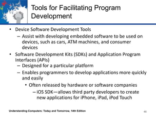 Tools for Facilitating Program
Development
• Device Software Development Tools
– Assist with developing embedded software to be used on
devices, such as cars, ATM machines, and consumer
devices
• Software Development Kits (SDKs) and Application Program
Interfaces (APIs)
– Designed for a particular platform
– Enables programmers to develop applications more quickly
and easily
• Often released by hardware or software companies
– iOS SDK—allows third party developers to create
new applications for iPhone, iPad, iPod Touch
Understanding Computers: Today and Tomorrow, 14th Edition

46

 