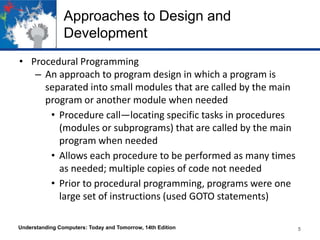 Approaches to Design and
Development
• Procedural Programming
– An approach to program design in which a program is
separated into small modules that are called by the main
program or another module when needed
• Procedure call—locating specific tasks in procedures
(modules or subprograms) that are called by the main
program when needed
• Allows each procedure to be performed as many times
as needed; multiple copies of code not needed
• Prior to procedural programming, programs were one
large set of instructions (used GOTO statements)
Understanding Computers: Today and Tomorrow, 14th Edition

5

 