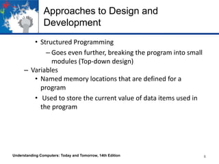 Approaches to Design and
Development
• Structured Programming
– Goes even further, breaking the program into small
modules (Top-down design)
– Variables
• Named memory locations that are defined for a
program
• Used to store the current value of data items used in
the program

Understanding Computers: Today and Tomorrow, 14th Edition

6

 