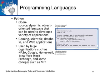 Programming Languages
– Python
• Opensource, dynamic, objectoriented language that
can be used to develop a
variety of applications
• Gaming, scientific, databa
se, and Web applications
• Used by large
organizations such as
NASA, Google, Honeywell,
New York Stock
Exchange, and some
colleges such as MIT
Understanding Computers: Today and Tomorrow, 14th Edition

66

 