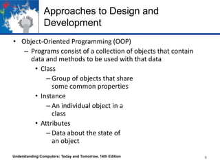 Approaches to Design and
Development
• Object-Oriented Programming (OOP)
– Programs consist of a collection of objects that contain
data and methods to be used with that data
• Class
– Group of objects that share
some common properties
• Instance
– An individual object in a
class
• Attributes
– Data about the state of
an object
Understanding Computers: Today and Tomorrow, 14th Edition

8

 