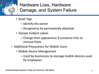 Hardware Loss, Hardware
Damage, and System Failure
• Asset Tags
– Identify the owner
– Designed to be permanently attached
• Tamper Evident Labels
– Change their appearance if someone tries to
remove them
– Additional Precautions for Mobile Users
• Mobile Device Management
– Used by businesses to manage mobile devices used
by employees
Understanding Computers: Today and Tomorrow, 14th Edition

12

 