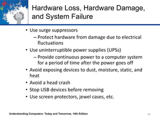 Hardware Loss, Hardware Damage,
and System Failure
• Use surge suppressors
– Protect hardware from damage due to electrical
fluctuations
• Use uninterruptible power supplies (UPSs)
– Provide continuous power to a computer system
for a period of time after the power goes off
• Avoid exposing devices to dust, moisture, static, and
heat
• Avoid a head crash
• Stop USB devices before removing
• Use screen protectors, jewel cases, etc.
Understanding Computers: Today and Tomorrow, 14th Edition

17

 