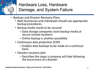 Hardware Loss, Hardware
Damage, and System Failure
– Backups and Disaster Recovery Plans
• Both businesses and individuals should use appropriate
backup procedures
• Backup media needs to be secured
– Data storage companies store backup media at
secure remote locations
– Online backup is another possibility
• Continuous data protection (CDP)
– Enables data backups to be made on a continual
basis
• Disaster-recovery plan
– Describes the steps a company will take following
the occurrence of a disaster
Understanding Computers: Today and Tomorrow, 14th Edition

19

 