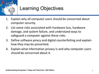 Learning Objectives
1. Explain why all computer users should be concerned about
computer security.
2. List some risks associated with hardware loss, hardware
damage, and system failure, and understand ways to
safeguard a computer against these risks.
3. Define software piracy and digital counterfeiting and explain
how they may be prevented.
4. Explain what information privacy is and why computer users
should be concerned about it.

Understanding Computers: Today and Tomorrow, 14th Edition

2
2

 
