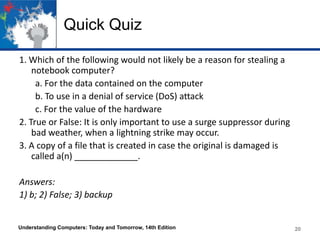 Quick Quiz
1. Which of the following would not likely be a reason for stealing a
notebook computer?
a. For the data contained on the computer
b. To use in a denial of service (DoS) attack
c. For the value of the hardware
2. True or False: It is only important to use a surge suppressor during
bad weather, when a lightning strike may occur.
3. A copy of a file that is created in case the original is damaged is
called a(n) _____________.
Answers:
1) b; 2) False; 3) backup

Understanding Computers: Today and Tomorrow, 14th Edition

20

 